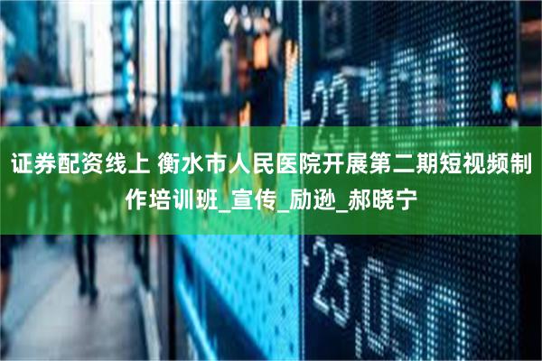 证券配资线上 衡水市人民医院开展第二期短视频制作培训班_宣传_励逊_郝晓宁