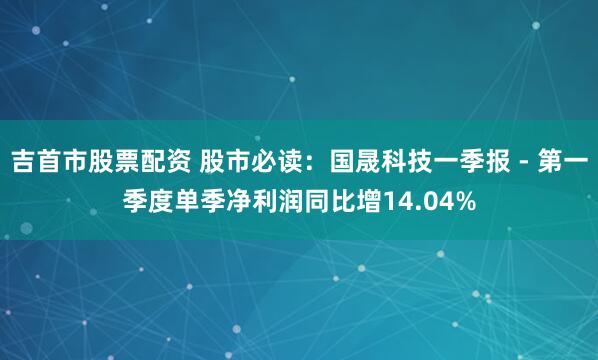 吉首市股票配资 股市必读：国晟科技一季报 - 第一季度单季净利润同比增14.04%
