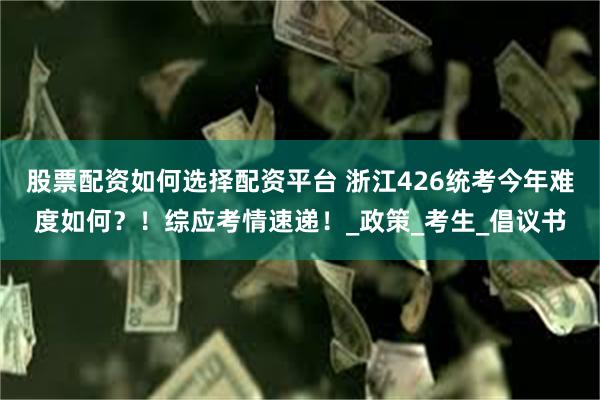 股票配资如何选择配资平台 浙江426统考今年难度如何？！综应考情速递！_政策_考生_倡议书
