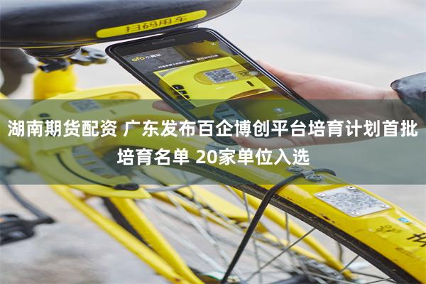 湖南期货配资 广东发布百企博创平台培育计划首批培育名单 20家单位入选