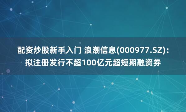 配资炒股新手入门 浪潮信息(000977.SZ)：拟注册发行不超100亿元超短期融资券