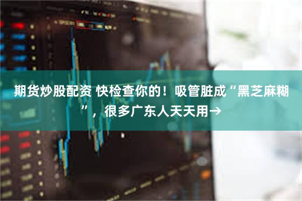 期货炒股配资 快检查你的！吸管脏成“黑芝麻糊”，很多广东人天天用→
