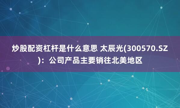 炒股配资杠杆是什么意思 太辰光(300570.SZ)：公司产品主要销往北美地区