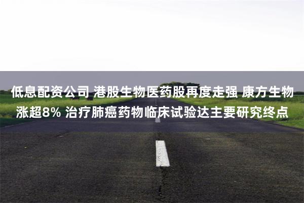 低息配资公司 港股生物医药股再度走强 康方生物涨超8% 治疗肺癌药物临床试验达主要研究终点