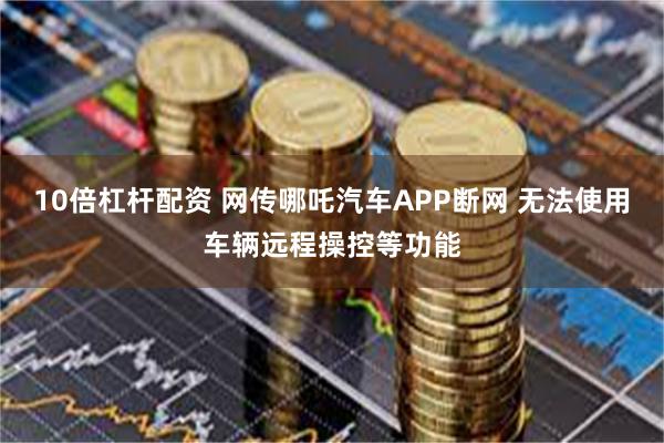 10倍杠杆配资 网传哪吒汽车APP断网 无法使用车辆远程操控等功能