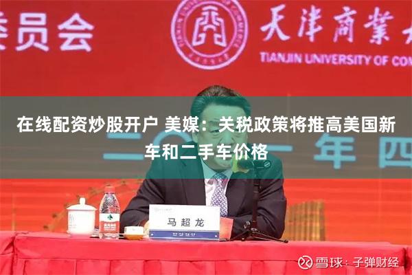 在线配资炒股开户 美媒：关税政策将推高美国新车和二手车价格