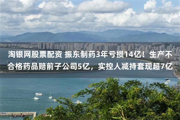 淘银网股票配资 振东制药3年亏损14亿！生产不合格药品赔前子公司5亿，实控人减持套现超7亿