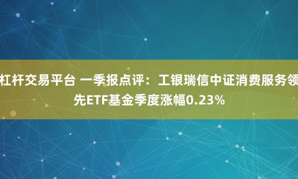 杠杆交易平台 一季报点评：工银瑞信中证消费服务领先ETF基金季度涨幅0.23%