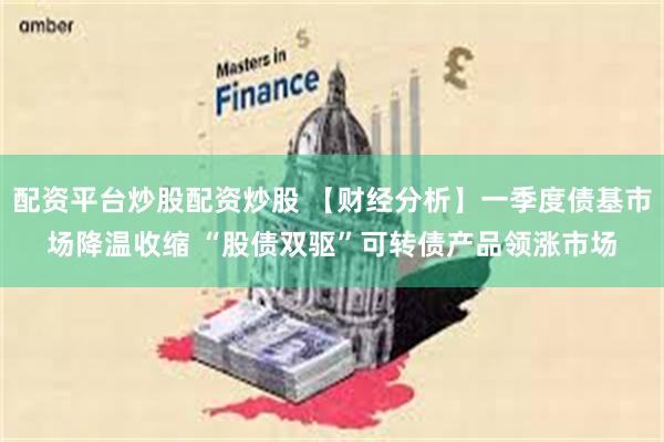 配资平台炒股配资炒股 【财经分析】一季度债基市场降温收缩 “股债双驱”可转债产品领涨市场