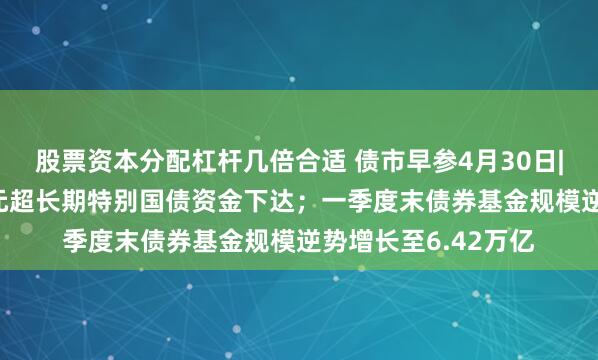 股票资本分配杠杆几倍合适 债市早参4月30日|今年第二批810亿元超长期特别国债资金下达；一季度末债券基金规模逆势增长至6.42万亿