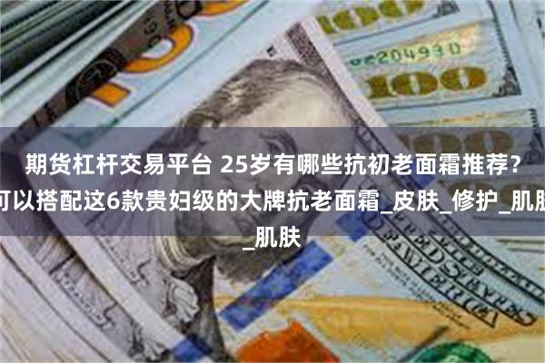 期货杠杆交易平台 25岁有哪些抗初老面霜推荐？可以搭配这6款贵妇级的大牌抗老面霜_皮肤_修护_肌肤