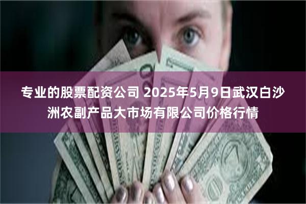 专业的股票配资公司 2025年5月9日武汉白沙洲农副产品大市场有限公司价格行情