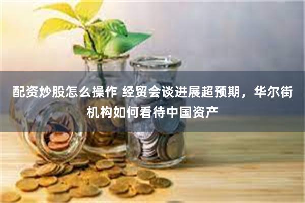 配资炒股怎么操作 经贸会谈进展超预期，华尔街机构如何看待中国资产