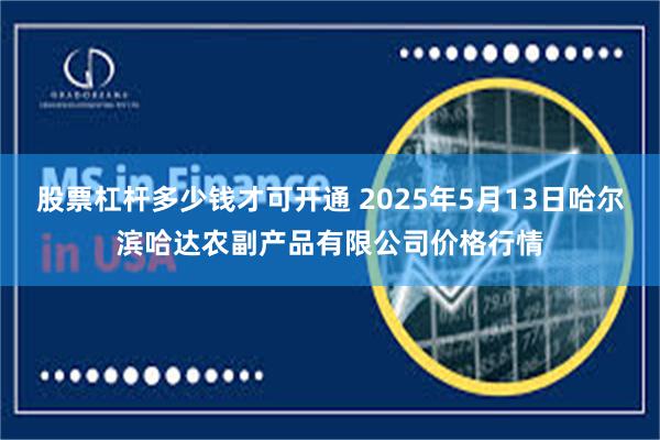 股票杠杆多少钱才可开通 2025年5月13日哈尔滨哈达农副产品有限公司价格行情