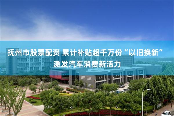 抚州市股票配资 累计补贴超千万份“以旧换新” 激发汽车消费新活力