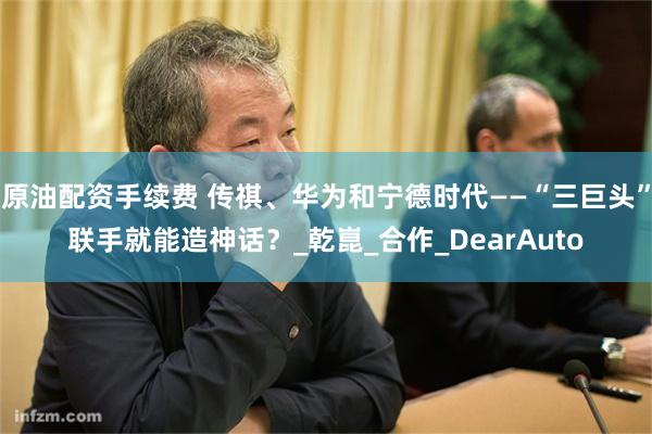 原油配资手续费 传祺、华为和宁德时代——“三巨头”联手就能造神话？_乾崑_合作_DearAuto