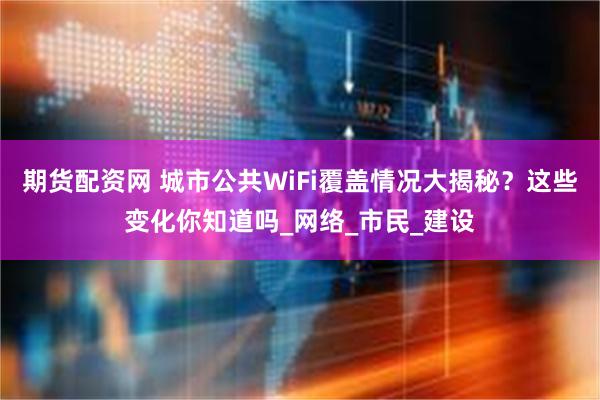 期货配资网 城市公共WiFi覆盖情况大揭秘？这些变化你知道吗_网络_市民_建设