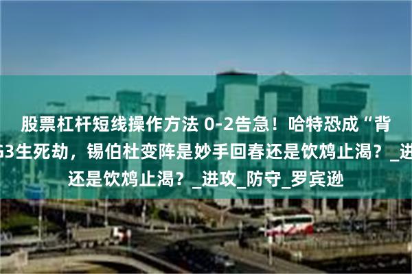 股票杠杆短线操作方法 0-2告急！哈特恐成“背锅侠”？尼克斯G3生死劫，锡伯杜变阵是妙手回春还是饮鸩止渴？_进攻_防守_罗宾逊