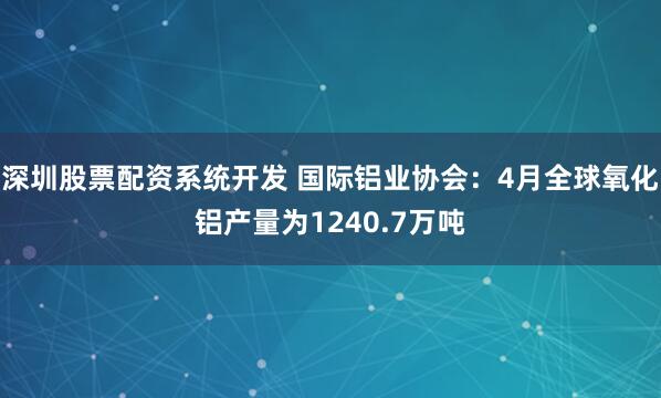 深圳股票配资系统开发 国际铝业协会：4月全球氧化铝产量为1240.7万吨