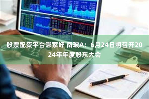 股票配资平台哪家好 南玻A：6月24日将召开2024年年度股东大会