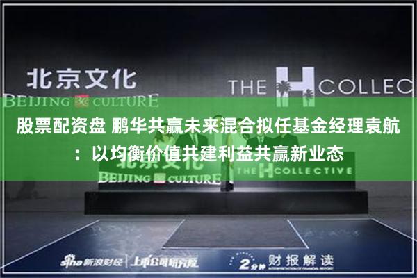 股票配资盘 鹏华共赢未来混合拟任基金经理袁航：以均衡价值共建利益共赢新业态