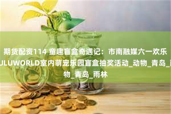 期货配资114 童趣盲盒奇遇记：市南融媒六一欢乐抽LULUWORLD室内萌宠乐园盲盒抽奖活动_动物_青岛_雨林