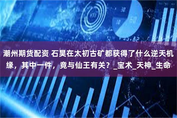 潮州期货配资 石昊在太初古矿都获得了什么逆天机缘，其中一件，竟与仙王有关？_宝术_天神_生命