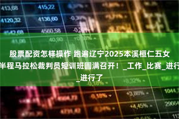 股票配资怎样操作 跑遍辽宁2025本溪桓仁五女山半程马拉松裁判员短训班圆满召开！_工作_比赛_进行了