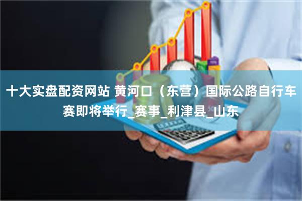 十大实盘配资网站 黄河口（东营）国际公路自行车赛即将举行_赛事_利津县_山东