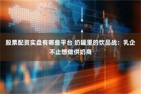 股票配资实盘有哪些平台 奶罐里的饮品战：乳企不止想做供奶商