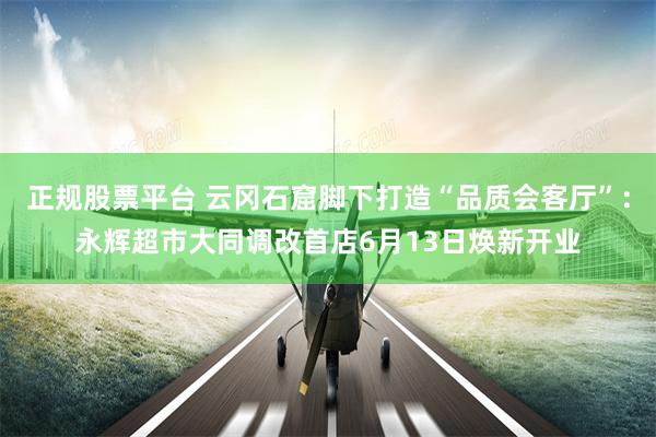 正规股票平台 云冈石窟脚下打造“品质会客厅”：永辉超市大同调改首店6月13日焕新开业