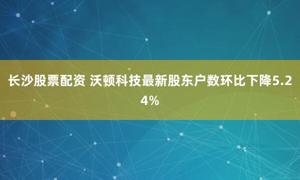 长沙股票配资 沃顿科技最新股东户数环比下降5.24%