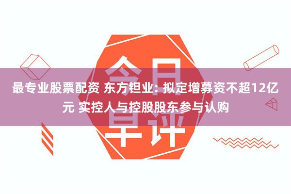 最专业股票配资 东方钽业: 拟定增募资不超12亿元 实控人与控股股东参与认购