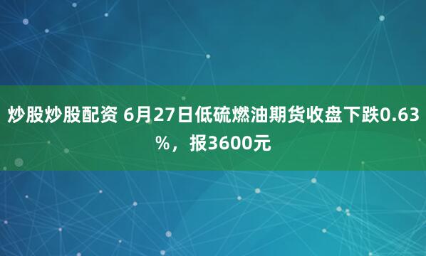 炒股炒股配资 6月27日低硫燃油期货收盘下跌0.63%，报3600元