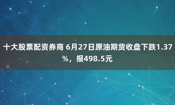 十大股票配资券商 6月27日原油期货收盘下跌1.37%，报498.5元