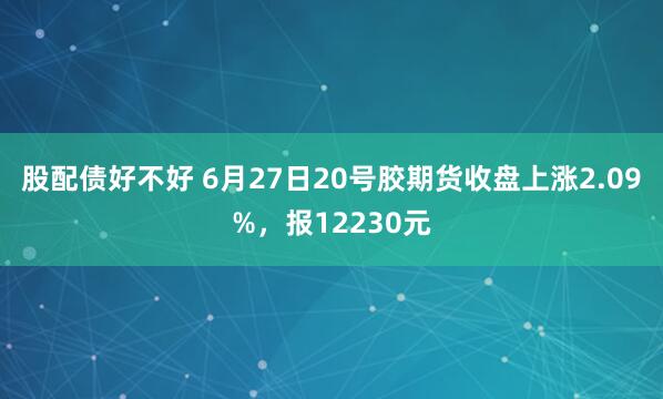 股配债好不好 6月27日20号胶期货收盘上涨2.09%，报12230元