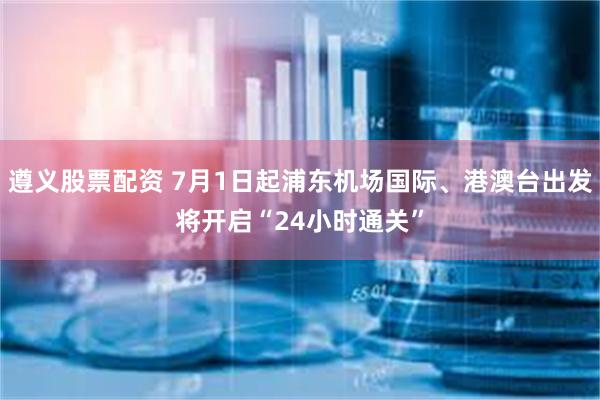 遵义股票配资 7月1日起浦东机场国际、港澳台出发将开启“24小时通关”