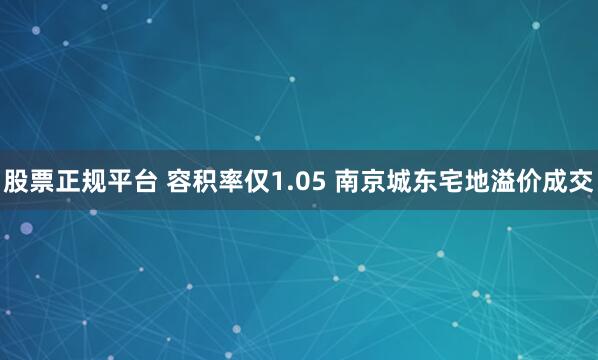 股票正规平台 容积率仅1.05 南京城东宅地溢价成交