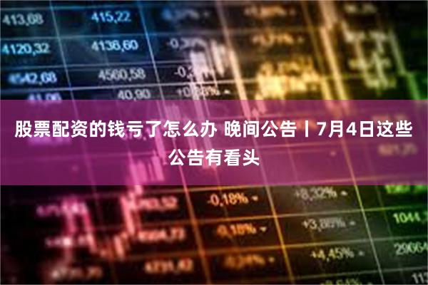 股票配资的钱亏了怎么办 晚间公告丨7月4日这些公告有看头