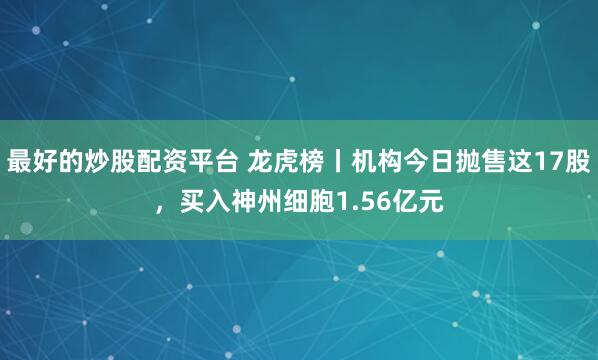 最好的炒股配资平台 龙虎榜丨机构今日抛售这17股，买入神州细胞1.56亿元