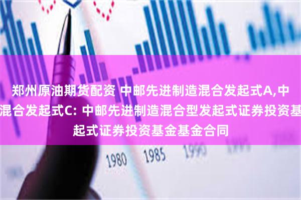 郑州原油期货配资 中邮先进制造混合发起式A,中邮先进制造混合发起式C: 中邮先进制造混合型发起式证券投资基金基金合同
