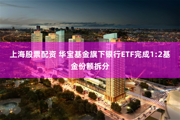 上海股票配资 华宝基金旗下银行ETF完成1:2基金份额拆分