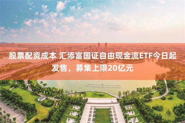 股票配资成本 汇添富国证自由现金流ETF今日起发售，募集上限20亿元