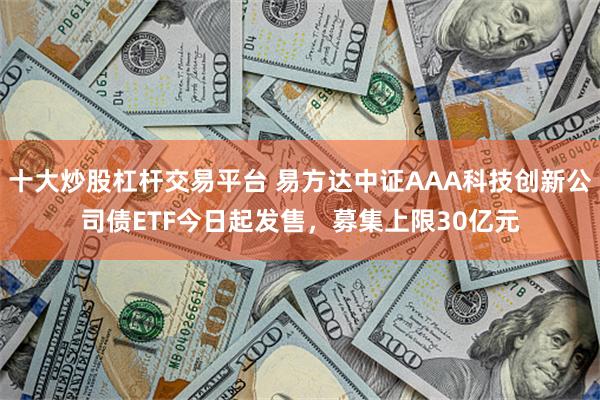 十大炒股杠杆交易平台 易方达中证AAA科技创新公司债ETF今日起发售，募集上限30亿元