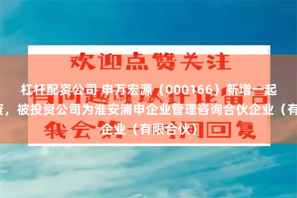 杠杆配资公司 申万宏源（000166）新增一起对外投资，被投资公司为淮安浦申企业管理咨询合伙企业（有限合伙）