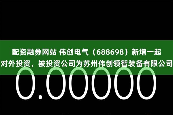 配资融券网站 伟创电气（688698）新增一起对外投资，被投资公司为苏州伟创领智装备有限公司