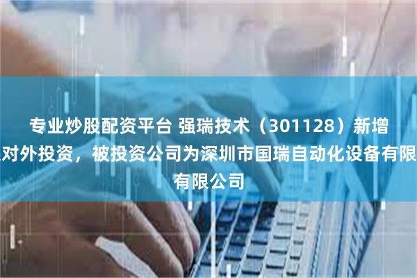专业炒股配资平台 强瑞技术（301128）新增一起对外投资，被投资公司为深圳市国瑞自动化设备有限公司