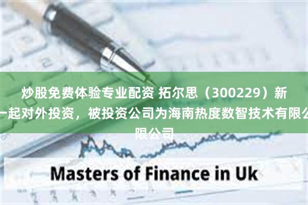 炒股免费体验专业配资 拓尔思（300229）新增一起对外投资，被投资公司为海南热度数智技术有限公司