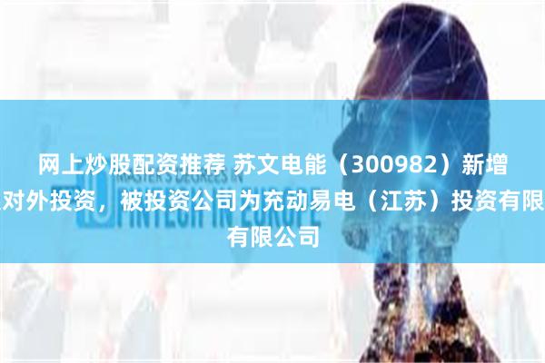 网上炒股配资推荐 苏文电能（300982）新增一起对外投资，被投资公司为充动易电（江苏）投资有限公司
