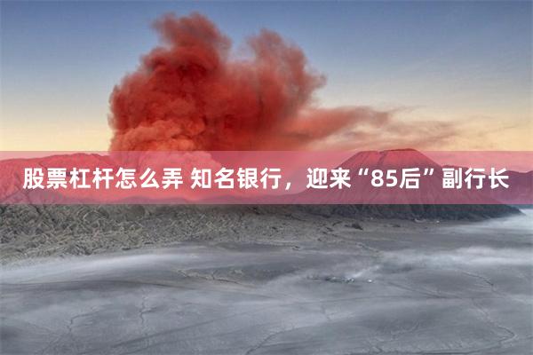 股票杠杆怎么弄 知名银行，迎来“85后”副行长